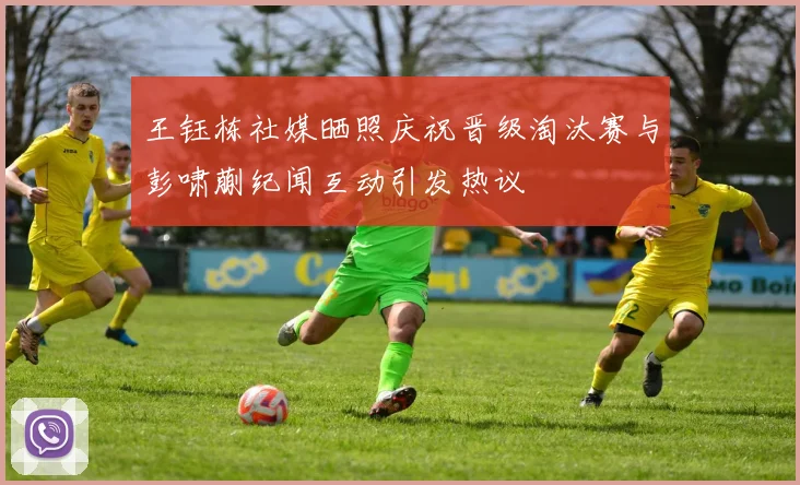 王钰栋社媒晒照庆祝晋级淘汰赛与彭啸蒯纪闻互动引发热议