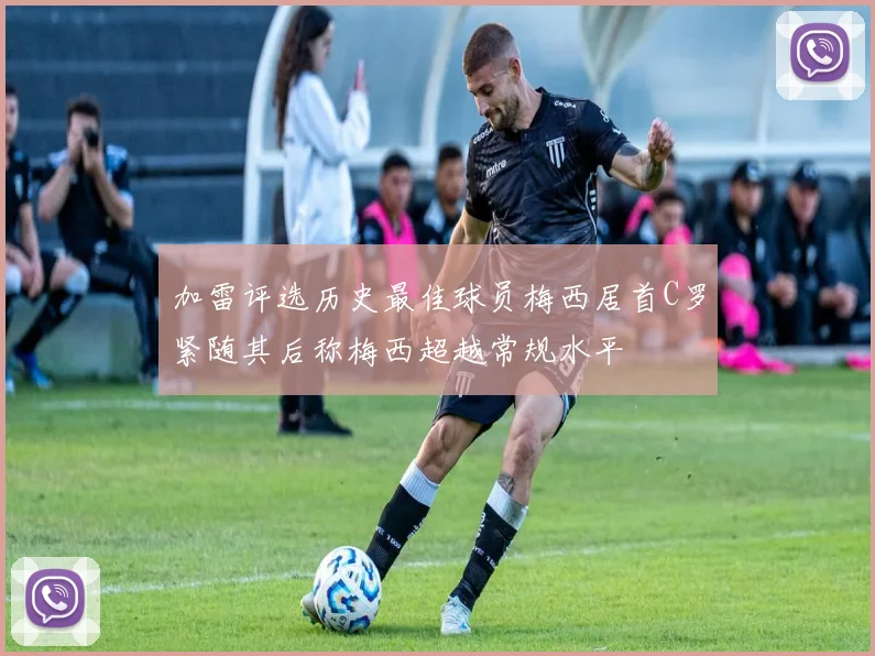 加雷评选历史最佳球员梅西居首C罗紧随其后称梅西超越常规水平