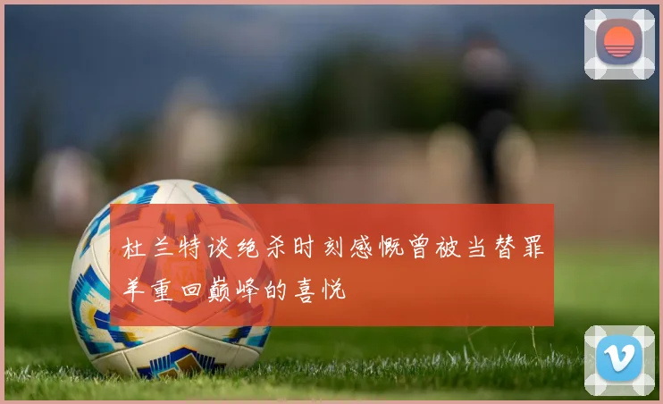 杜兰特谈绝杀时刻感慨曾被当替罪羊重回巅峰的喜悦
