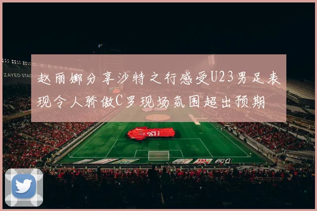 赵丽娜分享沙特之行感受U23男足表现令人骄傲C罗现场氛围超出预期