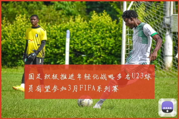 国足积极推进年轻化战略多名U23球员有望参加3月FIFA系列赛